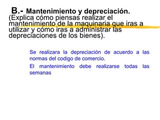 B.- Mantenimiento y depreciación.
(Explica cómo piensas realizar el
mantenimiento de la maquinaria que iras a
utilizar y cómo iras a administrar las
depreciaciones de los bienes).
Se realizara la depreciación de acuerdo a las
normas del codigo de comercio.
El mantenimiento debe realizarse todas las
semanas
 