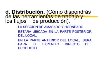 d. Distribución. (Cómo dispondrás
de las herramientas de trabajo y
los flujos de producción).
LA SECCION DE AMASADO Y HORNEADO
ESTARA UBICADA EN LA PARTE POSTERIOR
DEL LOCAL.
EN LA PARTE ANTERIOR DEL LOCAL, SERA
PARA EL EXPENDIO DIRECTO DEL
PRODUCTO.
 