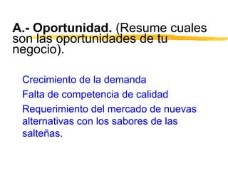 A.- Oportunidad. (Resume cuales
son las oportunidades de tu
negocio).
Crecimiento de la demanda
Falta de competencia de calidad
Requerimiento del mercado de nuevas
alternativas con los sabores de las
salteñas.
 