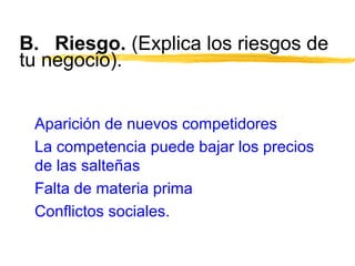B. Riesgo. (Explica los riesgos de
tu negocio).
Aparición de nuevos competidores
La competencia puede bajar los precios
de las salteñas
Falta de materia prima
Conflictos sociales.
 