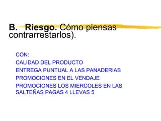 B. Riesgo. Cómo piensas
contrarrestarlos).
CON:
CALIDAD DEL PRODUCTO
ENTREGA PUNTUAL A LAS PANADERIAS
PROMOCIONES EN EL VENDAJE
PROMOCIONES LOS MIERCOLES EN LAS
SALTEÑAS PAGAS 4 LLEVAS 5
 