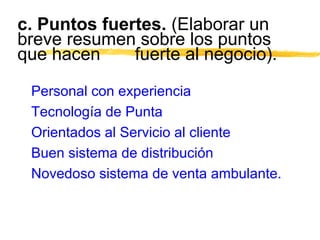 c. Puntos fuertes. (Elaborar un
breve resumen sobre los puntos
que hacen fuerte al negocio).
Personal con experiencia
Tecnología de Punta
Orientados al Servicio al cliente
Buen sistema de distribución
Novedoso sistema de venta ambulante.
 