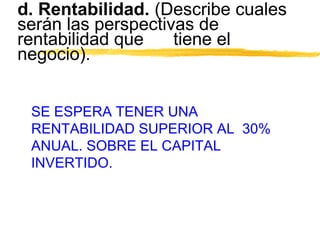 d. Rentabilidad. (Describe cuales
serán las perspectivas de
rentabilidad que tiene el
negocio).
SE ESPERA TENER UNA
RENTABILIDAD SUPERIOR AL 30%
ANUAL. SOBRE EL CAPITAL
INVERTIDO.
 
