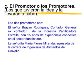 c. El Promotor o los Promotores.
(Los que tuvieron la idea y la
llevaran a cabo).
Los dos promotores son:
El señor Brayan Rodriguez, Contador General
ex contador de la Industria Panificadora
Estrella, con 15 años de experiencia especifica
en el sector panificador.
La señorita Maria Flores Miranda, egresada de
la carrera de Ingeniería de Alimentos de
Univalle.
 