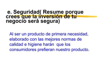 e. Seguridad( Resume porque
crees que la inversión de tu
negocio serå segura)
Al ser un producto de primera necesidad,
elaborado con las mejores normas de
calidad e higiene harán que los
consumidores prefieran nuestro producto.
 