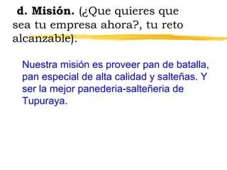 d. Misión. (¿Que quieres que
sea tu empresa ahora?, tu reto
alcanzable).
Nuestra misión es proveer pan de batalla,
pan especial de alta calidad y salteñas. Y
ser la mejor panederia-salteñeria de
Tupuraya.
 
