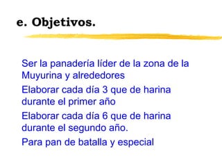 e. Objetivos.
Ser la panadería líder de la zona de la
Muyurina y alrededores
Elaborar cada día 3 que de harina
durante el primer año
Elaborar cada día 6 que de harina
durante el segundo año.
Para pan de batalla y especial
 