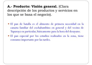 A.- Producto: Visión general. (ClaraA. Producto: Visión general. (Clara
descripción de los productos y servicios en
los que se basa el negocio)los que se basa el negocio).
 El pan de batalla es el alimento de primera necesidad en la
canasta familiar del cochabambino en general y del vecino deg y
Tupuraya en particular, básicamente para la hora del desayuno.
 El pan especial por los estudios realizados en la zona tiene El pan especial por los estudios realizados en la zona, tiene
consumo importante por las tardes.
 