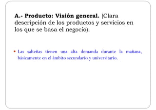 A.- Producto: Visión general. (Clara
descripción de los productos y servicios endescripción de los productos y servicios en
los que se basa el negocio).
 Las salteñas tienen una alta demanda durante la mañana,
básicamente en el ámbito secundario y universitario.
 