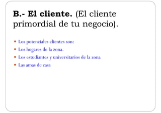 B El cliente (El clienteB.- El cliente. (El cliente
primordial de tu negocio)primordial de tu negocio).
 Los potenciales clientes son:
 Los hogares de la zonaLos hogares de la zona.
 Los estudiantes y universitarios de la zona
 Las amas de casa
 