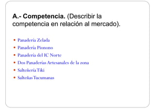 A.- Competencia. (Describir la
competencia en relación al mercado)competencia en relación al mercado).
 Panadería Zelada
 Panadería PiononoPanadería Pionono
 Panadería del IC Norte
 Dos Panaderías Artesanales de la zona
 SalteñeríaTiki
 SalteñasTucumanas
 