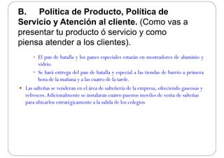 B. Política de Producto, Política de
Servicio y Atención al cliente. (Como vas a
presentar tu producto ó servicio y comop p y
piensa atender a los clientes).
 El pan de batalla y los panes especiales estarán en mostradores de aluminio y
vidrio.
 Se hará entrega del pan de batalla y especial a las tiendas de barrio a primera
hora de la mañana y a las cuatro de la tarde.
 Las salteñas se venderan en el área de salteñería de la empresa ofreciendo gaseosas y Las salteñas se venderan en el área de salteñería de la empresa, ofreciendo gaseosas y
refrescos.Adicionalmente se instalaran cuatro puestos moviles de venta de salteñas
para ubicarlos estratégicamente a la salida de los colegiosp g g
 