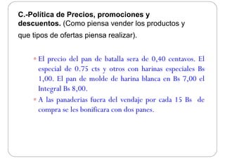 C.-Política de Precios, promociones y, p y
descuentos. (Como piensa vender los productos y
que tipos de ofertas piensa realizar)que tipos de ofertas piensa realizar).
 El precio del pan de batalla sera de 0,40 centavos. El
especial de 0.75 cts y otros con harinas especiales Bsespecial de 0.75 cts y otros con harinas especiales Bs
1,00. El pan de molde de harina blanca en Bs 7,00 el
Integral Bs 8 00Integral Bs 8,00.
 A las panaderias fuera del vendaje por cada 15 Bs de
compra se les bonificara con dos panes.
 