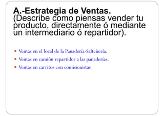 A.-Estrategia de Ventas.A. Estrategia de Ventas.
(Describe como piensas vender tu
producto directamente ó medianteproducto, directamente ó mediante
un intermediario ó repartidor).
 Ventas en el local de la Panadería Salteñería Ventas en el local de la Panadería-Salteñería.
 Ventas en camión repartidor a las panaderías.
 Ventas en carritos con comisionistas
 