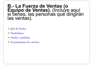 B.- La Fuerza de Ventas (oB. La Fuerza de Ventas (o
Equipo de Ventas). (Incluye aquí
si tienes las personas que dirigiránsi tienes, las personas que dirigirán
las ventas).
 Jefe deVentas Jefe deVentas
 Vendedoras
 Chofer vendedor
 Comisionistas de carritos
 