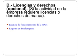 B.- Licencias y derechosB. Licencias y derechos
(opcional). (Si la actividad de la
empresa requiere licencias oempresa requiere licencias o
derechos de marca).
 Licencia de funcionamiento de la HAM Licencia de funcionamiento de la HAM
 Registro en Fundempresa
 