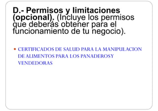 D.- Permisos y limitacionesD. Permisos y limitaciones
(opcional). (Incluye los permisos
que deberás obtener para elque deberás obtener para el
funcionamiento de tu negocio).
 CERTIFICADOS DE SALUD PARA LA MANIPULACION CERTIFICADOS DE SALUD PARA LA MANIPULACION
DEALIMENTOS PARA LOS PANADEROSY
VENDEDORASVENDEDORAS
 