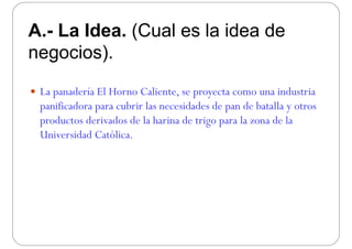 A La Idea (Cual es la idea deA.- La Idea. (Cual es la idea de
negocios)negocios).
 La panadería El Horno Caliente, se proyecta como una industria
panificadora para cubrir las necesidades de pan de batalla y otrosp p p y
productos derivados de la harina de trigo para la zona de la
Universidad Católica.U e s a Cató ca.
 