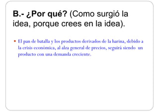 B ¿Por qué? (Como surgió laB.- ¿Por qué? (Como surgió la
idea porque crees en la idea)idea, porque crees en la idea).
 El pan de batalla y los productos derivados de la harina, debido a
la crisis económica, al alza general de precios, seguirá siendo un, g p , g
producto con una demanda creciente.
 