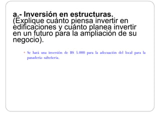 I ió t ta.- Inversión en estructuras.
(Explique cuánto piensa invertir en
difi i á t l i tiedificaciones y cuánto planea invertir
en un futuro para la ampliación de su
i )negocio).
 Se hará una inversión de BS 5.000 para la adecuación del local para la
panadería- salteñeria.
 