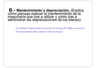 B.- Mantenimiento y depreciación. (Explica
cómo piensas realizar el mantenimiento de lap
maquinaria que iras a utilizar y cómo iras a
administrar las depreciaciones de los bienes).
 Se realizara la depreciación de acuerdo a las normas del codigo de comercio.
 El mantenimiento debe realizarse todas las semanas
 