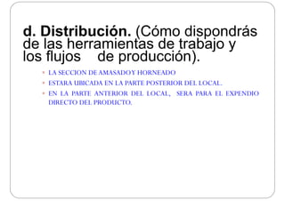 d. Distribución. (Cómo dispondrás
de las herramientas de trabajo yde las herramientas de trabajo y
los flujos de producción).
 LA SECCION DE AMASADOY HORNEADO
 ESTARA UBICADA EN LA PARTE POSTERIOR DEL LOCAL.
 EN LA PARTE ANTERIOR DEL LOCAL, SERA PARA EL EXPENDIO
DIRECTO DEL PRODUCTO.
 