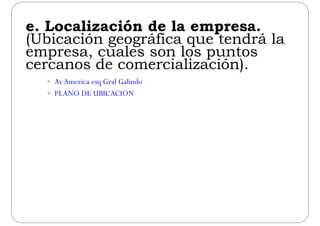 e Localización de la empresae. Localización de la empresa.
(Ubicación geográfica que tendrá la
empresa cuales son los puntosempresa, cuales son los puntos
cercanos de comercialización).
 AvAmerica esq Gral Galindo
 PLANO DE UBICACION
 