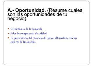 A.- Oportunidad. (Resume cuales
son las oportunidades de tuson las oportunidades de tu
negocio).
 Crecimiento de la demandaCrecimiento de la demanda
 Falta de competencia de calidad
 Requerimiento del mercado de nuevas alternativas con los
sabores de las salteñas.
 