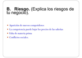 B. Riesgo. (Explica los riesgos de
tu negocio)tu negocio).
 Aparición de nuevos competidoresAparición de nuevos competidores
 La competencia puede bajar los precios de las salteñas
 Falta de materia prima
 Conflictos sociales.
 