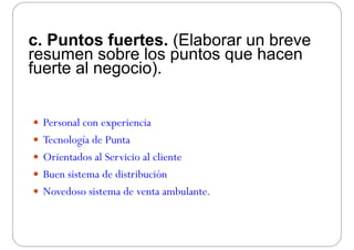 c. Puntos fuertes. (Elaborar un breve
resumen sobre los puntos que hacenresumen sobre los puntos que hacen
fuerte al negocio).
 Personal con experiencia
 Tecnología de Punta Tecnología de Punta
 Orientados al Servicio al cliente
 Buen sistema de distribución
 Novedoso sistema de venta ambulante.Novedoso sistema de venta ambulante.
 