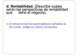d Rentabilidad (Describe cualesd. Rentabilidad. (Describe cuales
serán las perspectivas de rentabilidad
que tiene el negocio)que tiene el negocio).
 SE ESPERATENER UNA RENTABILIDAD SUPERIOR ALSE ESPERATENER UNA RENTABILIDAD SUPERIOR AL
30%ANUAL. SOBRE EL CAPITAL INVERTIDO.
 