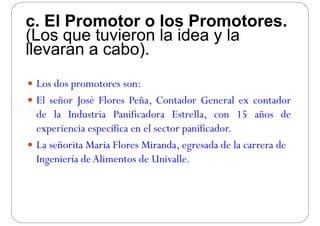c. El Promotor o los Promotores.c. El Promotor o los Promotores.
(Los que tuvieron la idea y la
llevaran a cabo)llevaran a cabo).
 Los dos promotores son:
 El señor José Flores Peña Contador General ex contador El señor José Flores Peña, Contador General ex contador
de la Industria Panificadora Estrella, con 15 años de
i i ifi l ifi dexperiencia especifica en el sector panificador.
 La señorita Maria Flores Miranda, egresada de la carrera deg
Ingeniería deAlimentos de Univalle.
 