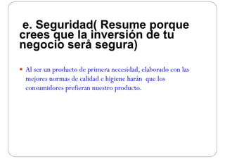 e. Seguridad( Resume porque
crees que la inversión de tucrees que la inversión de tu
negocio serå segura)
 Al ser un producto de primera necesidad elaborado con lasAl ser un producto de primera necesidad, elaborado con las
mejores normas de calidad e higiene harán que los
consumidores prefieran nuestro productoconsumidores prefieran nuestro producto.
 