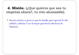 d. Misión. (¿Que quieres que sea tu
empresa ahora? tu reto alcanzable)empresa ahora?, tu reto alcanzable).
 Nuestra misión es proveer pan de batalla, pan especial de alta
calidad y salteñas.Y ser la mejor panederia-salteñeria dey j p
Tupuraya.
 