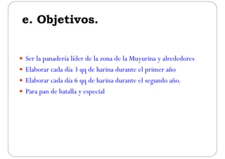 e Objetivose. Objetivos.
 Ser la panadería líder de la zona de la Muyurina y alrededores
 Elaborar cada día 3 qq de harina durante el primer añoElaborar cada día 3 qq de harina durante el primer año
 Elaborar cada día 6 qq de harina durante el segundo año.
 Para pan de batalla y especial
 