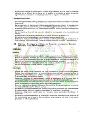 Proyectar y consolidar el prestigio institucional haciendo presencia regional, impactando a nivel
    nacional con la difusión de los logros en la gestión, la vinculación al sector productivo,
    agremiaciones, asociaciones y redes de comunicación en el país y con el exterior.

Políticas institucionales

    La interdisciplinariedad, el trabajo en equipo y el espíritu solidario son básicos para el proceder
    institucional.
    La administración de los recursos institucionales debe hacerse con criterios de transparencia,
    racionalidad, justicia, productividad, auto-sostenibilidad y generación de valor a la economía.
    El establecimiento de vínculos con los sectores económicos, políticos y sociales de interacción
    institucional.
    La formulación y desarrollo de proyectos educativos en respuesta a las necesidades del
    entorno.
    El mejoramiento de la calidad de vida de la comunidad educativa de la institución.
    El mejoramiento de la calidad y pertinencia de los programas académicos.
    El bienestar Institucional entendido en los ámbitos de la formación integral, la construcción de
    comunidad y el mejoramiento de la calidad de vida del estudiante, docentes y administrativos.

1.3.2   Objetivos, Estrategias y Políticas de Docencia, Investigación, Extensión y
        Proyección Social, y Administración

DOCENCIA

Objetivos

    Obtener la acreditación de alta calidad a los programas académicos ofrecidos por la Institución.
    Estructurar procesos docentes que involucren la interdisciplinariedad y el trabajo en equipo
    para incorporar a la renovación curricular el componente flexible, los créditos académicos, la
    formación por competencias y la implementación de la educación por ciclos.
    Ofrecer programas de educación formal, no formal y a distancia que respondan a las
    necesidades de formación en el contexto local y regional.

Estrategias

    Diseñar los nuevos planes de estudio por ciclos propedéuticos incorporando el componente
    flexible, los créditos académicos y la formación por competencias, para proyectar la oferta de
    programas académicos sobre las políticas nacionales de educación y responder efectivamente
    a las necesidades educativas del entorno.
    Desarrollar procesos de auto-evaluación, control y seguimiento a la docencia bajo la
    coordinación de las Decanaturas y responsabilidad de las Coordinaciones Académicas.
    Realizar convenios con Instituciones de Educación Superior para ofrecer la profesionalización
    en los programas que no se pueden ofrecer por ciclos propedéuticos.
    Extender los programas a otras regiones del Departamento de manera presencial o mediante
    modalidades de educación a distancia y virtual.
    Implementar un Sistema de formación, cualificación y evaluación docente que permita orientar
    la implementación del nuevo modelo en los procesos de enseñanza y aprendizaje.
    Incorporar a los procesos académicos el uso y apoyo de nuevas tecnologías informáticas y de
    enseñanza.
    Implementar nuevas metodologías de enseñanza y aprendizaje para garantizar el desarrollo de
    las competencias que se esperan del egresado de cada programa, con base en los nuevos
    propósitos de la formación integral.




                                                                                                     9
 