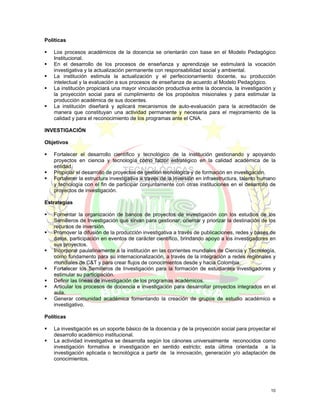 Políticas

   Los procesos académicos de la docencia se orientarán con base en el Modelo Pedagógico
   Institucional.
   En el desarrollo de los procesos de enseñanza y aprendizaje se estimulará la vocación
   investigativa y la actualización permanente con responsabilidad social y ambiental.
   La institución estimula la actualización y el perfeccionamiento docente, su producción
   intelectual y la evaluación a sus procesos de enseñanza de acuerdo al Modelo Pedagógico.
   La institución propiciará una mayor vinculación productiva entre la docencia, la investigación y
   la proyección social para el cumplimiento de los propósitos misionales y para estimular la
   producción académica de sus docentes.
   La institución diseñará y aplicará mecanismos de auto-evaluación para la acreditación de
   manera que constituyan una actividad permanente y necesaria para el mejoramiento de la
   calidad y para el reconocimiento de los programas ante el CNA.

INVESTIGACIÓN

Objetivos

   Fortalecer el desarrollo científico y tecnológico de la institución gestionando y apoyando
   proyectos en ciencia y tecnología como factor estratégico en la calidad académica de la
   entidad.
   Propiciar el desarrollo de proyectos de gestión tecnológica y de formación en investigación.
   Fortalecer la estructura investigativa a través de la inversión en infraestructura, talento humano
   y tecnología con el fin de participar conjuntamente con otras instituciones en el desarrollo de
   proyectos de investigación.

Estrategias

   Fomentar la organización de bancos de proyectos de investigación con los estudios de los
   Semilleros de Investigación que sirvan para gestionar, orientar y priorizar la destinación de los
   recursos de inversión.
   Promover la difusión de la producción investigativa a través de publicaciones, redes y bases de
   datos, participación en eventos de carácter científico, brindando apoyo a los investigadores en
   sus proyectos.
   Incorporar paulatinamente a la institución en las corrientes mundiales de Ciencia y Tecnología,
   como fundamento para su internacionalización, a través de la integración a redes regionales y
   mundiales de C&T y para crear flujos de conocimientos desde y hacia Colombia.
   Fortalecer los Semilleros de Investigación para la formación de estudiantes investigadores y
   estimular su participación.
   Definir las líneas de investigación de los programas académicos.
   Articular los procesos de docencia e investigación para desarrollar proyectos integrados en el
   aula.
   Generar comunidad académica fomentando la creación de grupos de estudio académico e
   investigativo.

Políticas

   La investigación es un soporte básico de la docencia y de la proyección social para proyectar el
   desarrollo académico institucional.
   La actividad investigativa se desarrolla según los cánones universalmente reconocidos como
   investigación formativa e investigación en sentido estricto; esta última orientada a la
   investigación aplicada o tecnológica a partir de la innovación, generación y/o adaptación de
   conocimientos.




                                                                                                  10
 