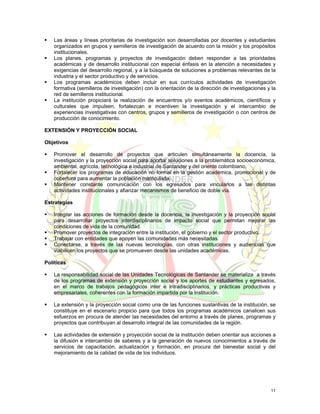 Las áreas y líneas prioritarias de investigación son desarrolladas por docentes y estudiantes
   organizados en grupos y semilleros de investigación de acuerdo con la misión y los propósitos
   institucionales.
   Los planes, programas y proyectos de investigación deben responder a las prioridades
   académicas y de desarrollo institucional con especial énfasis en la atención a necesidades y
   exigencias del desarrollo regional, y a la búsqueda de soluciones a problemas relevantes de la
   industria y el sector productivo y de servicios.
   Los programas académicos deben incluir en sus currículos actividades de investigación
   formativa (semilleros de investigación) con la orientación de la dirección de investigaciones y la
   red de semilleros institucional.
   La institución propiciará la realización de encuentros y/o eventos académicos, científicos y
   culturales que impulsen, fortalezcan e incentiven la investigación y el intercambio de
   experiencias investigativas con centros, grupos y semilleros de investigación o con centros de
   producción de conocimiento.

EXTENSIÓN Y PROYECCIÓN SOCIAL

Objetivos

   Promover el desarrollo de proyectos que articulen simultáneamente la docencia, la
   investigación y la proyección social para aportar soluciones a la problemática socioeconómica,
   ambiental, agrícola, tecnológica e industrial de Santander y del oriente colombiano.
   Fortalecer los programas de educación no formal en la gestión académica, promocional y de
   cobertura para aumentar la población matriculada.
   Mantener constante comunicación con los egresados para vincularlos a las distintas
   actividades institucionales y afianzar mecanismos de beneficio de doble vía.

Estrategias

   Integrar las acciones de formación desde la docencia, la investigación y la proyección social
   para desarrollar proyectos interdisciplinarios de impacto social que permitan mejorar las
   condiciones de vida de la comunidad.
   Promover proyectos de integración entre la institución, el gobierno y el sector productivo.
   Trabajar con entidades que apoyen las comunidades más necesitadas.
   Conectarse, a través de las nuevas tecnologías, con otras instituciones y audiencias que
   viabilicen los proyectos que se promueven desde las unidades académicas.

Políticas

   La responsabilidad social de las Unidades Tecnológicas de Santander se materializa a través
   de los programas de extensión y proyección social y los aportes de estudiantes y egresados,
   en el marco de trabajos pedagógicos inter e intradisciplinarios, y prácticas productivas y
   empresariales, coherentes con la formación impartida por la institución.

   La extensión y la proyección social como una de las funciones sustantivas de la institución, se
   constituye en el escenario propicio para que todos los programas académicos canalicen sus
   esfuerzos en procura de atender las necesidades del entorno a través de planes, programas y
   proyectos que contribuyan al desarrollo integral de las comunidades de la región.

   Las actividades de extensión y proyección social de la institución deben orientar sus acciones a
   la difusión e intercambio de saberes y a la generación de nuevos conocimientos a través de
   servicios de capacitación, actualización y formación, en procura del bienestar social y del
   mejoramiento de la calidad de vida de los individuos.




                                                                                                  11
 