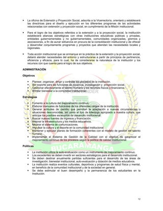 La oficina de Extensión y Proyección Social, adscrita a la Vicerrectoría, orientará y establecerá
   las directrices para el diseño y ejecución en los diferentes programas de las actividades
   relacionadas con extensión y proyección social, en cumplimiento de la Misión institucional.

   Para el logro de los objetivos referidos a la extensión y a la proyección social, la institución
   establecerá alianzas estratégicas con otras instituciones educativas públicas y privadas,
   entidades gubernamentales y no gubernamentales, comunidades organizadas, gremios y
   asociaciones, a fin de aunar esfuerzos en procura de la consolidación institucional y de ofrecer
   y desarrollar conjuntamente programas y proyectos que atiendan las necesidades locales y
   regionales.

   Toda acción institucional que se enmarque en la práctica de la extensión y la proyección social,
   deberá atender necesidades del entorno y estructurarse a partir de principios de pertinencia,
   eficiencia y eficacia, para lo cual, ha de considerarse la naturaleza de la institución y los
   recursos con que cuenta para el logro de sus objetivos.

ADMINISTRACIÓN

Objetivos

       Planear, organizar, dirigir y controlar los procesos de la institución.
       Ser soporte para las funciones de docencia, investigación y proyección social.
       Gestionar efectivamente el talento humano y los recursos físicos y financieros.
       Brindar bienestar a la comunidad institucional.

Estrategias

       Fomento a la cultura del mejoramiento continuo.
       Elaborar manuales de funciones de los diferentes cargos de la institución.
       Generar actitudes de cambio que permitan la adaptación a nuevas circunstancias o
       situaciones desconocidas, así como el tipo de liderazgo apropiado a nuestra cultura, que
       anticipe los posibles escenarios de desarrollo institucional.
       Buscar nuevas fuentes de ingresos y financiación.
       Mejorar la infraestructura y los medios educativos.
       Mejorar el sistema de comunicaciones.
       Impulsar la cultura y el deporte en la comunidad institucional.
       Mantener y ejecutar planes de formación coherentes con el modelo de gestión del talento
       humano.
       Implementar el Sistema de Gestión de la Calidad con el objetivo de garantizar el
       mejoramiento continuo de los procesos según la política de calidad Institucional.

Políticas

       La institución utiliza la auto-evaluación como un instrumento de mejoramiento continuo.
       Los excedentes se deben invertir en sectores estratégicos para el desarrollo institucional.
       Se deben destinar anualmente partidas suficientes para el desarrollo de las áreas de
       investigación, bienestar institucional, auto-evaluación y dotación de medios educativos.
       La institución realiza eventos culturales, deportivos y programas de salud física y mental,
       en beneficio de la comunidad institucional y de la sociedad en general.
       Se debe estimular el buen desempeño y la permanencia de los estudiantes en la
       Institución.




                                                                                                 12
 