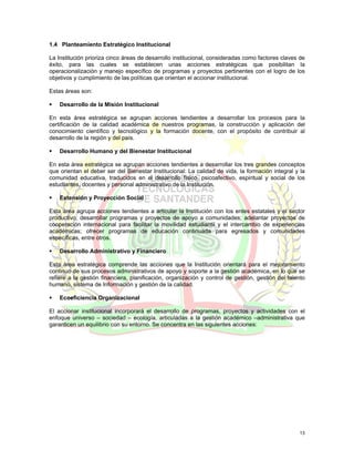 1.4 Planteamiento Estratégico Institucional

La Institución prioriza cinco áreas de desarrollo institucional, consideradas como factores claves de
éxito, para las cuales se establecen unas acciones estratégicas que posibilitan la
operacionalización y manejo específico de programas y proyectos pertinentes con el logro de los
objetivos y cumplimiento de las políticas que orientan el accionar institucional.

Estas áreas son:

    Desarrollo de la Misión Institucional

En esta área estratégica se agrupan acciones tendientes a desarrollar los procesos para la
certificación de la calidad académica de nuestros programas, la construcción y aplicación del
conocimiento científico y tecnológico y la formación docente, con el propósito de contribuir al
desarrollo de la región y del país.

    Desarrollo Humano y del Bienestar Institucional

En esta área estratégica se agrupan acciones tendientes a desarrollar los tres grandes conceptos
que orientan el deber ser del Bienestar Institucional: La calidad de vida, la formación integral y la
comunidad educativa, traducidos en el desarrollo físico, psicoafectivo, espiritual y social de los
estudiantes, docentes y personal administrativo de la Institución.

    Extensión y Proyección Social

Esta área agrupa acciones tendientes a articular la Institución con los entes estatales y el sector
productivo; desarrollar programas y proyectos de apoyo a comunidades; adelantar proyectos de
cooperación internacional para facilitar la movilidad estudiantil y el intercambio de experiencias
académicas; ofrecer programas de educación continuada para egresados y comunidades
específicas, entre otros.

    Desarrollo Administrativo y Financiero

Esta área estratégica comprende las acciones que la Institución orientará para el mejoramiento
continuo de sus procesos administrativos de apoyo y soporte a la gestión académica, en lo que se
refiere a la gestión financiera, planificación, organización y control de gestión, gestión del talento
humano, sistema de Información y gestión de la calidad.

    Ecoeficiencia Organizacional

El accionar institucional incorporará el desarrollo de programas, proyectos y actividades con el
enfoque universo – sociedad – ecología, articuladas a la gestión académico –administrativa que
garanticen un equilibrio con su entorno. Se concentra en las siguientes acciones:




                                                                                                   13
 