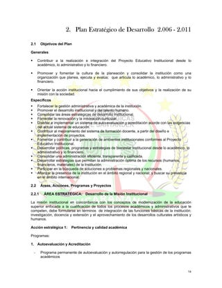 2. Plan Estratégico de Desarrollo 2.006 - 2.011

2.1     Objetivos del Plan

Generales

      Contribuir a la realización e integración del Proyecto Educativo Institucional desde lo
      académico, lo administrativo y lo financiero.

      Promover y fomentar la cultura de la planeación y consolidar la institución como una
      organización que planea, ejecuta y evalúa; que articula lo académico, lo administrativo y lo
      financiero.

      Orientar la acción institucional hacia el cumplimiento de sus objetivos y la realización de su
      misión con la sociedad.
Específicos
      Fortalecer la gestión administrativa y académica de la institución.
      Promover el desarrollo institucional y del talento humano.
      Consolidar las áreas estratégicas de desarrollo institucional.
      Fomentar la renovación y la innovación curricular.
      Diseñar e implementar un sistema de auto-evaluación y acreditación acorde con las exigencias
      del actual sistema de educación.
      Contribuir al mejoramiento del sistema de formación docente, a partir del diseño e
      implementación de proyectos.
      Fomentar y contribuir a la generación de ambientes institucionales conformes al Proyecto
      Educativo Institucional.
      Desarrollar políticas, programas y estrategias de bienestar Institucional desde lo académico, lo
      administrativo y lo financiero.
      Consolidar una administración eficiente, transparente y calificada.
      Desarrollar estrategias que permitan la administración óptima de los recursos (humanos,
      financieros, materiales) de la Institución.
      Participar en la búsqueda de soluciones a problemas regionales y nacionales.
      Afianzar la presencia de la institución en el ámbito regional y nacional; y buscar su presencia
      en el ámbito internacional.

2.2     Áreas, Acciones, Programas y Proyectos

2.2.1     ÁREA ESTRATÉGICA: Desarrollo de la Misión Institucional

La misión institucional en concordancia con los conceptos de modernización de la educación
superior enfocada a la cualificación de todos los procesos académicos y administrativos que le
competen, debe formularse en términos de integración de las funciones básicas de la institución:
investigación, docencia y extensión y el aprovechamiento de los desarrollos culturales artísticos y
humanos.

Acción estratégica 1:      Pertinencia y calidad académica

Programas:

1. Autoevaluación y Acreditación

 -      Programa permanente de autoevaluación y autorregulación para la gestión de los programas
        académicos



                                                                                                    14
 