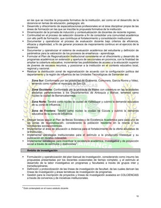 en las que se inscribe la propuesta formativa de la institución, así como en el desarrollo de la
       docencia en temas de educación, pedagogía, etc.
       Desarrollo y ofrecimiento de especializaciones profesionales en el área disciplinar propia de las
       áreas de formación en las que se inscribe la propuesta formativa de la institución.
       Dinamización de la jornada de inducción y contextualización de docentes de reciente ingreso.
       Continuidad en el proceso de selección docente a fin de consolidar una comunidad académica
       con alto perfil de formación, que contribuya al fortalecimiento y consolidación institucional.
       Documentar y operativizar el proceso de evaluación docente bajo criterios de eficiencia,
       eficacia y objetividad, a fin de generar procesos de mejoramiento continuo en el ejercicio de la
       docencia.
       Documentar y operativizar el sistema de evaluación académica del estudiante y definición de
       parámetros para la valoración de los procesos de enseñanza - aprendizaje.
       Formular el Plan de Regionalización Institucional consistente en el ofrecimiento y desarrollo de
       programas académicos en extensión y apertura de seccionales en provincia, con la finalidad de
       ampliar la cobertura educativa, incrementar las posibilidades de acceso a la educación superior
       de jóvenes de escasos recursos, y posicionar a la institución en el contexto educativo local,
       regional y nacional.
       Realizar la distribución zonal de regionalización de acuerdo con la configuración política del
       departamento y la región de influencia de las Unidades Tecnológicas de Santander así:

       -    Zona Sur: Conformada por las provincias de Guanentá, Comunera, García Rovira y Vélez,
            teniendo como núcleo el municipio de San Gil.

       -    Zona Occidente: Conformada por la provincia de Mares con cobertura en las localidades
            aledañas pertenecientes a los Departamentos de Antioquía y Bolívar, teniendo como
            núcleo la ciudad de Barrancabermeja.

       -    Zona Norte: Tendrá como núcleo la ciudad de Valledupar y cubrirá la demanda educativa
            de su zona de influencia.

       -    Zona de Frontera: Tendrá como núcleo la ciudad de Cúcuta y cubrirá la demanda
            educativa de su zona de influencia.

       Otorgar becas según el Plan de Becas Sociales y de Excelencia Académica para cada una de
       las zonas de regionalización, considerando la población residente en la misma y sus
       condiciones socioeconómicas.
       Implementar el área de educación a distancia para el fortalecimiento de la oferta educativa de
       la Institución.
       Implementar estrategias institucionales para el estímulo a la producción intelectual y su
       publicación en revistas indexadas.
       Implementar estrategias para incentivar la excelencia académica, investigativa y de proyección
       social a través de estímulos y distinciones4.

       Ámbito de investigación

       Formulación y operativización del plan bianual de investigación, considerando como insumo las
       propuestas presentadas por los docentes ocasionales de tiempo completo, y el estímulo al
       desarrollo de la labor investigativa en programas y facultades a través de grupos inter y
       transdisciplinares.
       Definición y protocolización de las líneas de investigación de facultad, de las cuales derivan las
       líneas de investigación y áreas temáticas de investigación de programas.
       Gestión para la inscripción de proyectos y líneas de investigación avalados en COLCIENCIAS
       a través de convenios y de iniciativas institucionales.


4
    Está contemplado en el nuevo estatuto docente.


                                                                                                      16
 