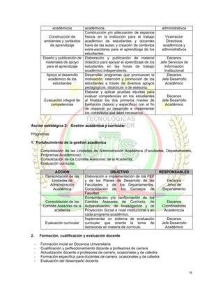 académicos        académicos.                                       administrativos
                                  Construcción y/o adecuación de espacios
             Construcción de      físicos en la institución para el trabajo           Vicerrector
          ambientes y contextos académico de estudiantes y docentes                    Directivos
              de aprendizaje      fuera de las aulas; y creación de contextos        académicos y
                                  extra-escolares para el aprendizaje de los        administrativos
                                  estudiantes.
          Diseño y publicación de Elaboración y publicación de material                Decanos
           materiales de apoyo    didáctico para apoyar el aprendizaje de los      Jefe Servicios de
            para el aprendizaje   estudiantes en las horas de trabajo                Información
                                  académico independiente.                           Institucional
            Apoyo al desarrollo   Desarrollar programas que promuevan la               Decanos
             académico de los     motivación, retención y promoción de los          Jefe Desarrollo
               estudiantes        estudiantes a través de diversos apoyos             Académico
                                  pedagógicos, didácticos o de asesoría.
                                  Elaborar y aplicar pruebas escritas para
                                  evaluar competencias en los estudiantes              Decanos
          Evaluación integral de al finalizar los dos primeros niveles de           Jefe Desarrollo
              competencias        formación (básico y específico) con el fin          Académico
                                  de observar su desarrollo e implementar
                                  los correctivos que sean necesarios.


Acción estratégica 2: Gestión académica y curricular

Programas:

1. Fortalecimiento de la gestión académica

     -   Consolidación de las Unidades de Administración Académica (Facultades, Departamentos,
         Programas Académicos).
     -   Consolidación de los Comités Asesores: de la Academia.
     -   Evaluación curricular.

                 ACCION                         OBJETIVO                        RESPONSABLES
            Consolidación de las Elaboración e implementación de los PEF
               Unidades de       y de los Planes de Desarrollo de las                 Decanos
              Administración     Facultades y de los Departamentos.                   Jefes de
                Académica        Consolidación de los Consejos de                   Departamento
                                 Facultad.
                                 Consolidación y/o conformación de los
           Consolidación de los  Comités Asesores de Currículo, de                    Decanos
          Comités Asesores de la Autoevaluación, de Investigación y de              Coordinadores
                academia         Proyección Social a nivel institucional y en        Académicos
                                 cada programa académico.
                                 Implementar un sistema de evaluación                  Decanos
           Evaluación curricular curricular que oriente la toma de                  Jefe Desarrollo
                                 decisiones en materia de currículo.                  Académico

2.       Formación, cualificación y evaluación docente

     -   Formación inicial en Docencia Universitaria
     -   Cualificación y perfeccionamiento docente a profesores de carrera
     -   Actualización docente a profesores de carrera, ocasionales y de cátedra
     -   Formación específica para docentes de carrera, ocasionales y de cátedra
     -   Evaluación del desempeño docente


                                                                                                       18
 