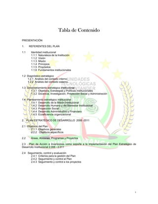 Tabla de Contenido
PRESENTACIÓN

1.    REFERENTES DEL PLAN

1.1    Identidad institucional
       1.1.1 Naturaleza de la Institución
       1.1.2 Visión
       1.1.3 Misión
       1.1.4 Principios
       1.1.5 Propósitos
       1.1.6 Fundamentos institucionales

1.2 Diagnóstico estratégico
    1.2.1 Análisis del contexto interno
    1.2.2 Análisis del contexto externo

1.3 Direccionamiento estratégico institucional
        1.3.1 Objetivos, Estrategias y Políticas institucionales
        1.3.2 Docencia, Investigación, Proyección Social y Administración

1.4 Planteamiento estratégico institucional
       1.4.1 Desarrollo de la Misión Institucional
       1.4.2 Desarrollo Humano y del Bienestar Institucional
       1.4.3 Proyección Social
       1.4.4 Desarrollo Administrativo y Financiero
       1.4.5 Ecoeficiencia organizacional

2. PLAN ESTRATÉGICO DE DESARROLLO 2006 -2011

2.1 Objetivos del Plan
       2.1.1 Objetivos generales
       2.2.2 Objetivos específicos

2.2    Áreas, Acciones, Programas y Proyectos

2.3 Plan de Acción e Inversiones como soporte a la Implementación del Plan Estratégico de
Desarrollo Institucional 2.006 - 2.011

2.4 Seguimiento, control y evaluación
      2.4.1 Criterios para la gestión del Plan
      2.4.2 Seguimiento y control al Plan
      2.4.3 Seguimiento y control a los proyectos




                                                                                        1
 