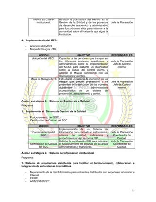 Informe de Gestión      Realizar la publicación del Informe de la
             Institucional.      Gestión de la Entidad y de los proyectos       Jefe de Planeación
                                 de desarrollo académico y administrativo
                                 para los próximos años para informar a la
                                 comunidad sobre el horizonte que sigue la
                                 Institución.

4. Implementación del MECI

   -   Adopción del MECI
   -   Mapa de Riesgos UTS

            ACCION                               OBJETIVO                       RESPONSABLES
        Adopción del MECI.       Capacitar a las personas que trabajan en
                                 los diferentes procesos académicos y           Jefe de Planeación
                                 administrativos sobre la implementación          Jefe de Control
                                 del MECI, para elaborar un diagnóstico               Interno
                                 sobre la cultura del control interno y
                                 adoptar el Modelo cumpliendo con las
                                 disposiciones vigentes.
       Mapa de Riesgos UTS       Estructurar un sistema de monitoreo de los
                                 riesgos que pueden presentarse o se            Jefe de Planeación
                                 presentan en la ejecución de los procesos        Jefe de Control
                                 académico          –       administrativos           Interno
                                 acompañados de un sistema de
                                 prevención, aseguramiento y control.

Acción estratégica 3: Sistema de Gestión de la Calidad
Programa:

1. Implementar el Sistema de Gestión de la Calidad

   -   Funcionamiento del SGC
   -   Certificación de Calidad del SGC

              ACCION                              OBJETIVO                      RESPONSABLES
                                Implementación de un Sistema de
        Funcionamiento del      Información para normalizar instrumentos,       Jefe de Planeación
                 SGC            criterios de calidad, indicadores y               Coordinador de
                                procedimientos bajo la norma ISO.                     Calidad
                                Solicitar la certificación ISO para optimizar   Jefe de Planeación
       Certificación de Calidad el funcionamiento de algunas de las áreas         Coordinador de
               del SGC          administrativas y financieras.                        Calidad

Acción estratégica 4: Sistema de Información Institucional
Programa:

1. Sistema de arquitectura distribuida para facilitar el funcionamiento, colaboración e
integración de subsistemas informáticos

   -   Mejoramiento de la Red Informática para ambientes distribuidos con soporte en la Intranet e
       Internet.
   -   EXIRE
   -   ACADEMUSOFT.


                                                                                                 27
 