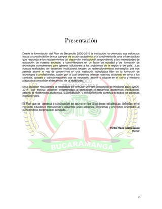 Presentación
Desde la formulación del Plan de Desarrollo 2000-2010 la institución ha orientado sus esfuerzos
hacia la consolidación de sus campos de acción académica y al crecimiento de una infraestructura
que responda a los requerimientos del desarrollo institucional, respondiendo a las necesidades de
educación de nuestra sociedad y convirtiéndose en un factor de equidad y de formación de
tecnólogos competentes para generar soluciones a los problemas de la región y del país. Las
nuevas realidades del desarrollo institucional exigen un redireccionamiento estratégico que nos
permita asumir el reto de convertirnos en una institución tecnológica líder en la formación de
tecnólogos y profesionales, razón por la cual debemos orientar nuestras acciones en torno a los
cambios, ajustes y transformaciones que es necesario asumir y adoptar en el corto y mediano
plazo para consolidar el desarrollo de la institución

Esta situación nos plantea la necesidad de formular un Plan Estratégico de mediano plazo (2006-
2011) que incluya acciones encaminadas a consolidar el desarrollo académico institucional,
obtener la redefinición académica, la acreditación y el mejoramiento continuo de todos los procesos
institucionales.

El Plan que se presenta a continuación se apoya en las cinco áreas estratégicas definidas en el
Proyecto Educativo Institucional y desarrolla unas acciones, programas y proyectos orientados al
cumplimiento del propósito señalado.




                                                                          Víctor Raúl Castro Neira
                                                                                            Rector




                                                                                                 2
 