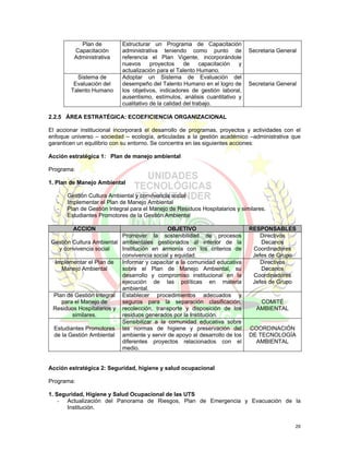 Plan de          Estructurar un Programa de Capacitación
         Capacitación       administrativa teniendo como punto de             Secretaria General
         Administrativa     referencia el Plan Vigente, incorporándole
                            nuevos      proyectos     de     capacitación y
                            actualización para el Talento Humano.
          Sistema de        Adoptar un Sistema de Evaluación del
         Evaluación del     desempeño del Talento Humano en el logro de       Secretaria General
        Talento Humano      los objetivos, indicadores de gestión laboral,
                            ausentismo, estímulos, análisis cuantitativo y
                            cualitativo de la calidad del trabajo.

2.2.5 ÁREA ESTRATÉGICA: ECOEFICIENCIA ORGANIZACIONAL

El accionar institucional incorporará el desarrollo de programas, proyectos y actividades con el
enfoque universo – sociedad – ecología, articuladas a la gestión académico –administrativa que
garanticen un equilibrio con su entorno. Se concentra en las siguientes acciones:

Acción estratégica 1: Plan de manejo ambiental

Programa:

1. Plan de Manejo Ambiental

   -   Gestión Cultura Ambiental y convivencia social
   -   Implementar el Plan de Manejo Ambiental
   -   Plan de Gestión Integral para el Manejo de Residuos Hospitalarios y similares.
   -   Estudiantes Promotores de la Gestión Ambiental

         ACCION                             OBJETIVO                          RESPONSABLES
                          Promover la sostenibilidad de procesos                  Directivos
Gestión Cultura Ambiental ambientales gestionados al interior de la               Decanos
   y convivencia social   Institución en armonía con los criterios de          Coordinadores
                          convivencia social y equidad.                        Jefes de Grupo
 Implementar el Plan de   Informar y capacitar a la comunidad educativa           Directivos
    Manejo Ambiental      sobre el Plan de Manejo Ambiental, su                   Decanos
                          desarrollo y compromiso institucional en la          Coordinadores
                          ejecución de las políticas en materia                Jefes de Grupo
                          ambiental.
 Plan de Gestión Integral Establecer procedimientos adecuados y
    para el Manejo de     seguros para la separación clasificación,               COMITÉ
Residuos Hospitalarios y recolección, transporte y disposición de los            AMBIENTAL
        similares.        residuos generados por la Institución.
                          Sensibilizar a la comunidad educativa sobre
 Estudiantes Promotores las normas de higiene y preservación del              COORDINACIÓN
 de la Gestión Ambiental ambiente y servir de apoyo al desarrollo de los      DE TECNOLOGÍA
                          diferentes proyectos relacionados con el              AMBIENTAL
                          medio.


Acción estratégica 2: Seguridad, higiene y salud ocupacional

Programa:

1. Seguridad, Higiene y Salud Ocupacional de las UTS
    - Actualización del Panorama de Riesgos, Plan de Emergencia y Evacuación de la
       Institución.


                                                                                               29
 