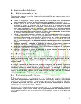 2.4 Seguimiento, Control y Evaluación

2.4.1   Criterios para la gestión del Plan

Para garantizar la puesta en marcha, el logro de los objetivos del Plan y el seguimiento del mismo,
se requiere lo siguiente:

    Aprobar un Acuerdo del Consejo Directivo mediante el cual se adopta como instrumento de
    gestión de las UTS el presente Plan Estratégico de Desarrollo para el periodo 2006 – 2011.
    Diseñar y ejecutar un Plan de Acción que busque materializar las áreas y acciones estratégicas
    contenidas en el Plan de Desarrollo. Una de las formas como se pretende concretar estas
    acciones es mediante la formulación de proyectos, los cuales deben ser explícitos en aspectos
    como: logros o productos a alcanzar, descripción y cuantificación de los recursos necesarios
    para la ejecución del proyecto y tiempo requerido para su realización. De esta manera, el Plan
    de Acción contiene las metas que la institución se propone alcanzar y busca el compromiso de
    los diferentes estamentos para que actúen en torno a su logro.
    Diseñar e implementar el Banco de Proyectos. Este Banco ofrecerá un sistema de información
    y facilitará la priorización de proyectos y la asignación de los recursos. Como sistema de
    información, deberá facilitar el manejo de los proyectos tanto para efectos administrativos y
    presupuéstales como académicos. Además, el Banco no debe ser un depósito de proyectos
    sino un instrumento dinámico de evaluación, de gestión y de proyección en la búsqueda de
    recursos.
    Consolidar, fortalecer y garantizar el desarrollo del Sistema de Planeación Institucional
    comprometiendo a todas las dependencias académicas y administrativas en su ejecución.
    Desarrollar la estrategia de sostenibilidad institucional, que está fundamentada en incrementar
    la cobertura y profundizar en lo académico.
    Construir e implementar un sistema de indicadores de gestión que mida el desempeño de la
    institución y contribuya a mejorar su gestión interna.

2.4.2   Seguimiento y control del Plan

El Sistema de Seguimiento, Control y Evaluación Institucional tendrá en cuenta como criterios para
valorar el cumplimiento de la visión y misión de la Entidad: la integridad, la universalidad, equidad,
idoneidad, responsabilidad, cobertura, sostenibilidad, flexibilidad, identidad y satisfacción a
nuestros clientes.

El Sistema comprende las variables que implican el desarrollo de la gestión institucional
acompañadas de metas mensurables que le permitan al Evaluador, a través de indicadores
concertados y conocidos por los evaluados, la tarea del control y la evaluación. El monitoreo y
seguimiento al sistema debe seguir una metodología que organice cada uno de los propósitos de la
gestión, facilite la visión previsiva de los aspectos que cumplen o no con los objetivos
institucionales, promueva el autocontrol y la retroalimentación.

2.4.3   Seguimiento y control a los proyectos

El Sistema de seguimiento y control se sustenta en los indicadores que la institución ha diseñado
para medir periódicamente la ejecución de sus planes, programas y proyectos, con el fin de
visualizar con anticipación los ajustes y decisiones que impliquen un óptimo resultado en la gestión.
El Sistema debe operar para cada una de las áreas estratégicas responsables de la gestión
institucional en lo corporativo, funcional y operativo.

Con base en los índices de desempeño esperados definidos en los planes y proyectos, el sistema
permite obtener la información que mide el nivel de cumplimiento alcanzado. Este seguimiento o
monitoría a los indicadores debe ser trimestral, con el fin de ajustar el proceso en forma oportuna y
anticipada.



                                                                                                   32
 