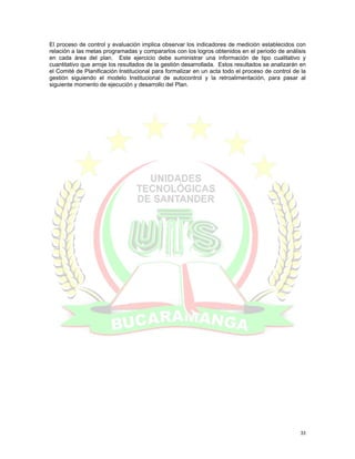 El proceso de control y evaluación implica observar los indicadores de medición establecidos con
relación a las metas programadas y compararlos con los logros obtenidos en el periodo de análisis
en cada área del plan. Este ejercicio debe suministrar una información de tipo cualitativo y
cuantitativo que arroje los resultados de la gestión desarrollada. Estos resultados se analizarán en
el Comité de Planificación Institucional para formalizar en un acta todo el proceso de control de la
gestión siguiendo el modelo Institucional de autocontrol y la retroalimentación, para pasar al
siguiente momento de ejecución y desarrollo del Plan.




                                                                                                 33
 