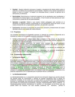 Equidad. Nuestra institución promueve el respeto y prevalencia del interés público sobre el
    particular y la defensa de la igualdad de oportunidades. Reafirma como valores corporativos la
    justicia, el amor a la patria, el respeto a la diversidad étnica y cultural, el ejercicio de la
    democracia y la tolerancia.

    Racionalidad. Reconocemos el potencial progresivo de los estudiantes para manifestarse y
    desarrollarse de manera lógica y a la vez creativa. El ser humano se hace persona por auto-
    conocimiento y desarrollo de sus potencialidades.

    Aprender a aprender. Debido a que nuestro modelo pedagógico está centrado en el
    estudiante no podemos explicar el aprendizaje sin una participación activa del mismo, lo cual
    implica el desarrollo de su capacidad de aprender y de aprender a aprender.

    Convivencia. Asumimos el compromiso de promover la valoración y fortalecimiento de nuestra
    identidad cultural y del cuidado del medio ambiente.

1.1.5 Propósitos

Las Unidades Tecnológicas de Santander expresan su intención de contribuir al desarrollo de la
sociedad por medio de unos grandes propósitos expresados en la Misión:

    Formar profesionales con actitud crítica, ética y creativa en los campos de las ciencias
    naturales aplicadas y las ciencias socioeconómicas y empresariales mediante programas de
    formación por ciclos propedéuticos.
    Desarrollar procesos académicos de calidad como resultado de la auto-evaluación
    permanente, la construcción y aplicación del conocimiento científico y tecnológico, la formación
    en valores éticos, el compromiso y la responsabilidad social.
    Contribuir al desarrollo integral de nuestros estudiantes y a la solución de problemas del
    entorno regional y nacional.
    Ser motor de desarrollo para el individuo, su comunidad y la sociedad, brindándoles la
    oportunidad de acceder a los medios que promueven su derecho a educarse.

1.1.6 Fundamentos institucionales

    La formación integral

Entendemos la formación integral como un proceso continuo, permanente y participativo que busca
desarrollar armónica y coherentemente todas y cada una de las dimensiones del ser humano con
el fin de lograr su realización plena en la sociedad. La formación integral contribuye a enriquecer el
proceso de socialización del estudiante, a situarlo en la realidad social que le envuelve, a despertar
su actitud crítica, a desarrollar sus potencialidades, a implicarse en los entornos comunitarios y
sociales, a identificar problemas y plantear soluciones, a desarrollar capacidades para la
readaptación a nuevas situaciones y contextos. La formación es integral en la medida en que
enfoque a la persona del estudiante como una totalidad y que no lo considere únicamente en su
potencial cognoscitivo o en su capacidad para el quehacer técnico o profesional.

    La interdisciplinariedad

La interdisciplinariedad es un componente esencial de la formación integral que permite articular
las diversas áreas de conocimiento o sectores de afinidad disciplinaria para el estudio de
problemas complejos, de tal suerte que se pueda superar la yuxtaposición entre asignaturas y
promover un aprendizaje más autónomo que articule los problemas y necesidades del desarrollo
pero también sus implicaciones sociopolíticas, culturales, medioambientales, éticas y estéticas. La
interdisciplinariedad permite interrelacionar lo científico y lo tecnológico, de tal forma que sea
posible definir sus impactos, sus usos sociales, problemas, etc. Asimismo, permite el



                                                                                                    4
 